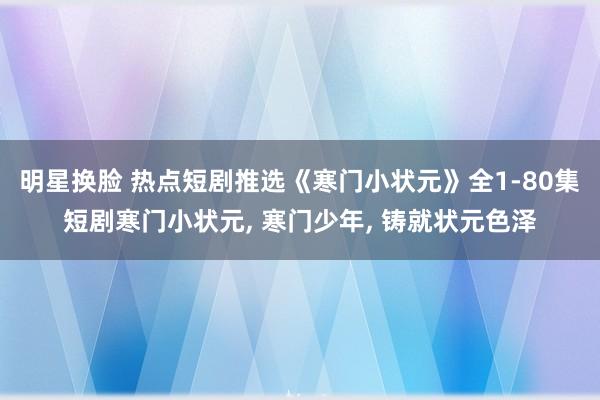 明星换脸 热点短剧推选《寒门小状元》全1-80集短剧寒门小状元， 寒门少年， 铸就状元色泽