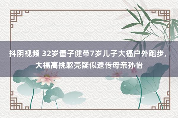 抖阴视频 32岁董子健带7岁儿子大福户外跑步， 大福高挑躯壳疑似遗传母亲孙怡