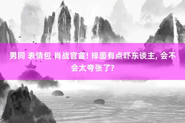 男同 表情包 肖战官宣! 排面有点吓东谈主， 会不会太夸张了?