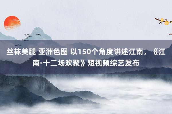 丝袜美腿 亚洲色图 以150个角度讲述江南，《江南·十二场欢聚》短视频综艺发布
