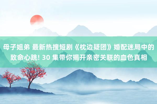 母子姐弟 最新热搜短剧《枕边疑团》婚配迷局中的致命心跳! 30 集带你揭开亲密关联的血色真相