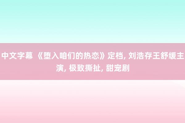 中文字幕 《堕入咱们的热恋》定档， 刘浩存王舒缓主演， 极致撕扯， 甜宠剧