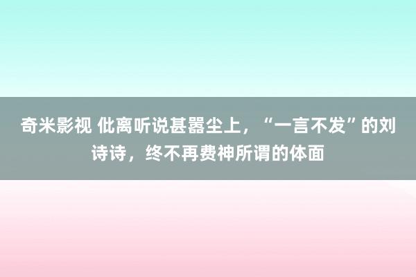 奇米影视 仳离听说甚嚣尘上，“一言不发”的刘诗诗，终不再费神所谓的体面
