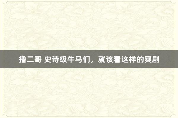 撸二哥 史诗级牛马们，就该看这样的爽剧