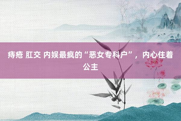 痔疮 肛交 内娱最疯的“恶女专科户”，内心住着公主