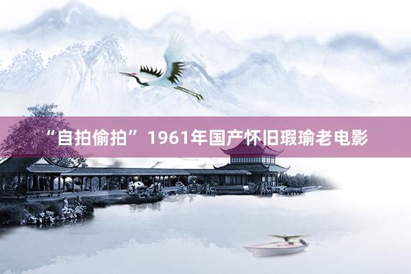 “自拍偷拍” 1961年国产怀旧瑕瑜老电影