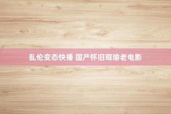 乱伦变态快播 国产怀旧瑕瑜老电影