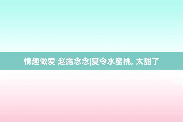 情趣做爱 赵露念念|夏令水蜜桃， 太甜了