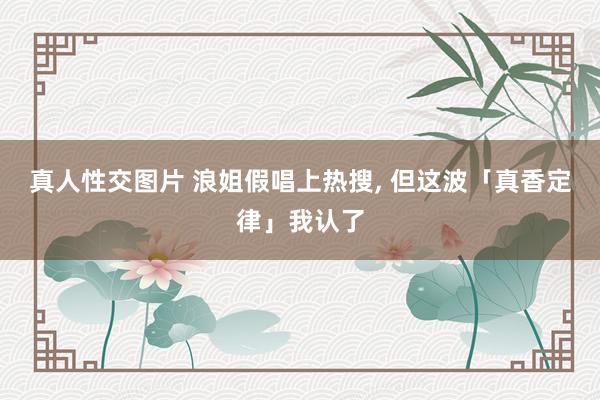 真人性交图片 浪姐假唱上热搜， 但这波「真香定律」我认了