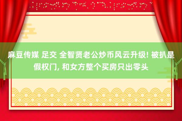 麻豆传媒 足交 全智贤老公炒币风云升级! 被扒是假权门， 和女方整个买房只出零头
