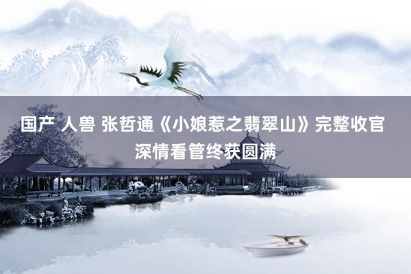 国产 人兽 张哲通《小娘惹之翡翠山》完整收官 深情看管终获圆满