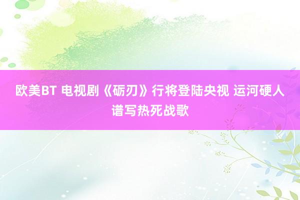 欧美BT 电视剧《砺刃》行将登陆央视 运河硬人谱写热死战歌