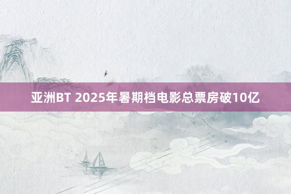 亚洲BT 2025年暑期档电影总票房破10亿