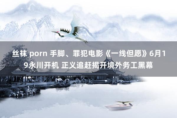 丝袜 porn 手脚、罪犯电影《一线但愿》6月19永川开机 正义追赶揭开境外务工黑幕
