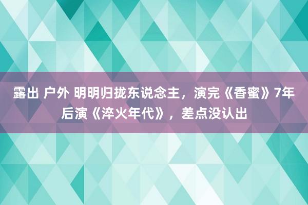 露出 户外 明明归拢东说念主，演完《香蜜》7年后演《淬火年代》，差点没认出
