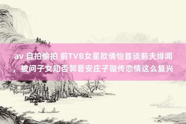 av 自拍偷拍 前TVB女星欧倩怡首谈前夫绯闻，被问子女知否郭晋安庄子璇传恋情这么复兴