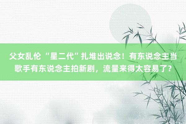 父女乱伦 “星二代”扎堆出说念！有东说念主当歌手有东说念主拍新剧，流量来得太容易了？