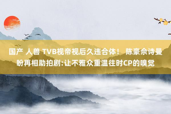 国产 人兽 TVB视帝视后久违合体！ 陈豪佘诗曼盼再相助拍剧:让不雅众重温往时CP的嗅觉